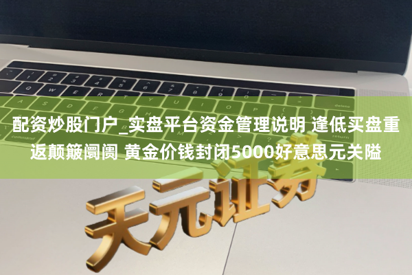 配资炒股门户_实盘平台资金管理说明 逢低买盘重返颠簸阛阓 黄金价钱封闭5000好意思元关隘