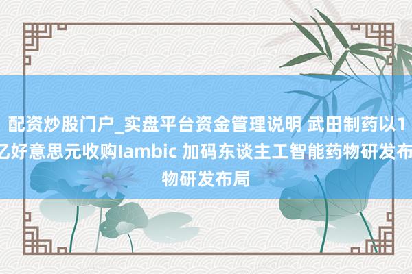 配资炒股门户_实盘平台资金管理说明 武田制药以17亿好意思元收购Iambic 加码东谈主工智能药物研发布局
