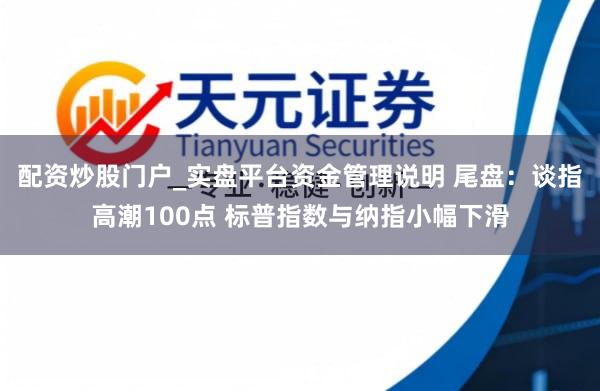配资炒股门户_实盘平台资金管理说明 尾盘：谈指高潮100点 标普指数与纳指小幅下滑