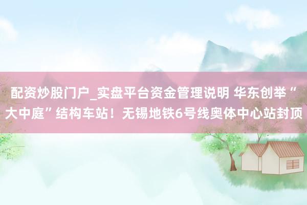 配资炒股门户_实盘平台资金管理说明 华东创举“大中庭”结构车站！无锡地铁6号线奥体中心站封顶