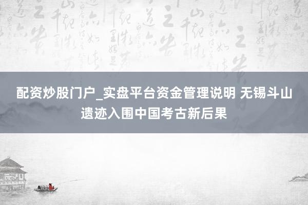 配资炒股门户_实盘平台资金管理说明 无锡斗山遗迹入围中国考古新后果