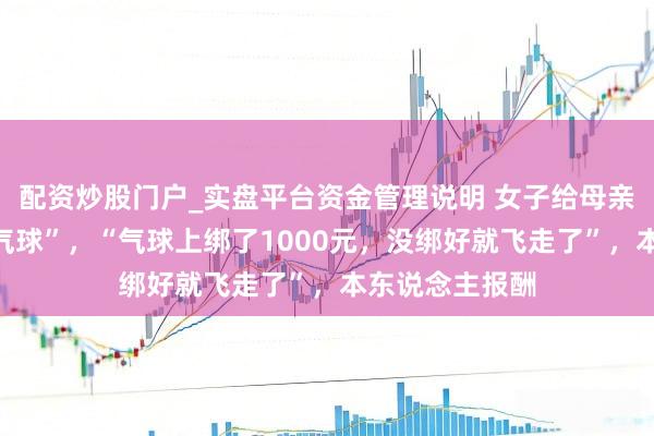 配资炒股门户_实盘平台资金管理说明 女子给母亲庆生送“绑钱气球”，“气球上绑了1000元，没绑好就飞走了”，本东说念主报酬