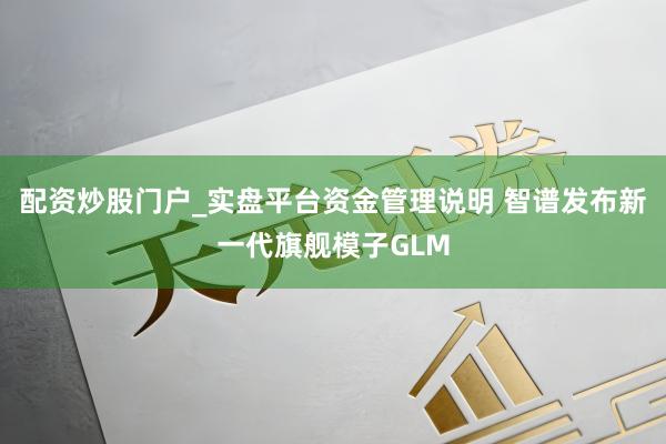 配资炒股门户_实盘平台资金管理说明 智谱发布新一代旗舰模子GLM