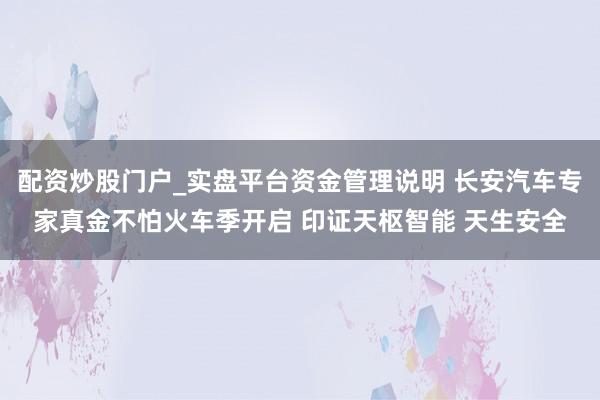 配资炒股门户_实盘平台资金管理说明 长安汽车专家真金不怕火车季开启 印证天枢智能 天生安全