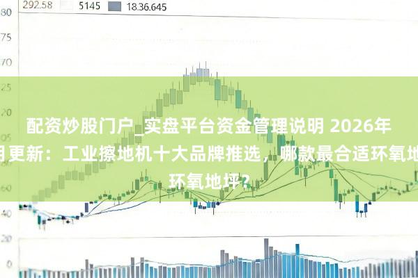 配资炒股门户_实盘平台资金管理说明 2026年02月更新：工业擦地机十大品牌推选，哪款最合适环氧地坪？
