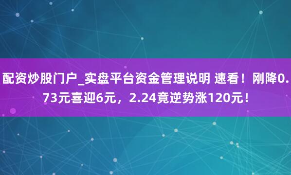 配资炒股门户_实盘平台资金管理说明 速看！刚降0.73元喜迎6元，2.24竟逆势涨120元！