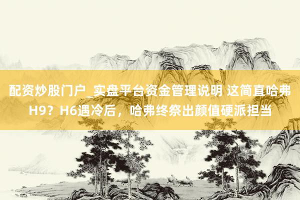 配资炒股门户_实盘平台资金管理说明 这简直哈弗H9？H6遇冷后，哈弗终祭出颜值硬派担当