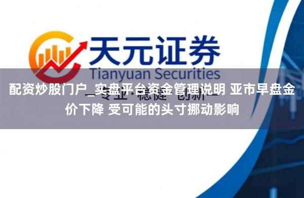 配资炒股门户_实盘平台资金管理说明 亚市早盘金价下降 受可能的头寸挪动影响