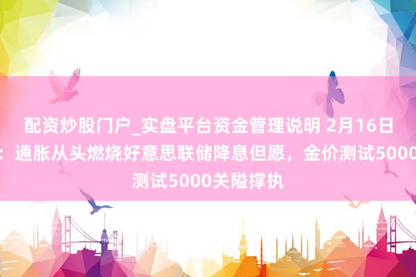 配资炒股门户_实盘平台资金管理说明 2月16日财经早餐：通胀从头燃烧好意思联储降息但愿，金价测试5000关隘撑执