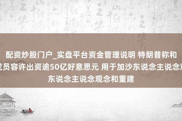 配资炒股门户_实盘平台资金管理说明 特朗普称和平委员会成员容许出资逾50亿好意思元 用于加沙东说念主说念观念和重建
