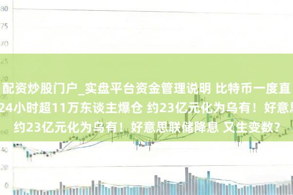 配资炒股门户_实盘平台资金管理说明 比特币一度直线跳水 加密货币全网24小时超11万东谈主爆仓 约23亿元化为乌有！好意思联储降息 又生变数？