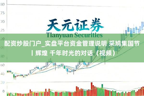 配资炒股门户_实盘平台资金管理说明 采鸠集国节丨辉煌 千年时光的对话（视频）