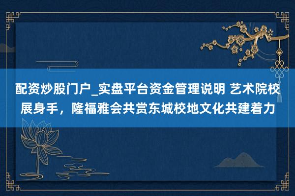 配资炒股门户_实盘平台资金管理说明 艺术院校展身手，隆福雅会共赏东城校地文化共建着力