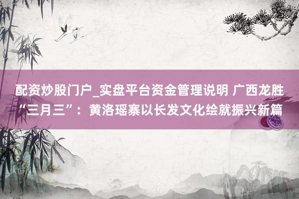 配资炒股门户_实盘平台资金管理说明 广西龙胜“三月三”：黄洛瑶寨以长发文化绘就振兴新篇