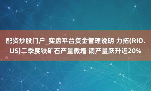 配资炒股门户_实盘平台资金管理说明 力拓(RIO.US)二季度铁矿石产量微增 铜产量跃升近20%