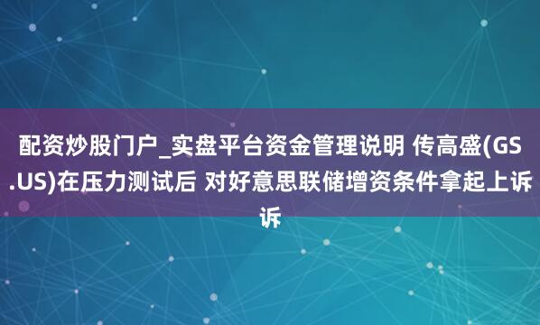 配资炒股门户_实盘平台资金管理说明 传高盛(GS.US)在压力测试后 对好意思联储增资条件拿起上诉