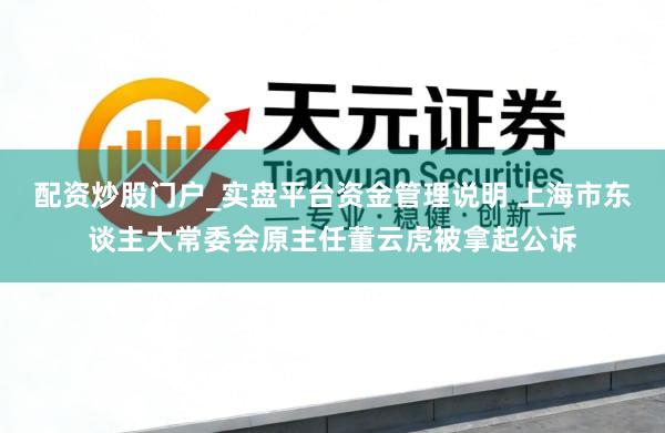 配资炒股门户_实盘平台资金管理说明 上海市东谈主大常委会原主任董云虎被拿起公诉