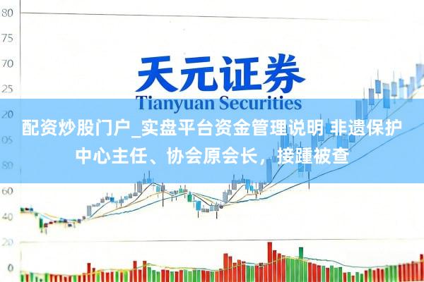 配资炒股门户_实盘平台资金管理说明 非遗保护中心主任、协会原会长，接踵被查