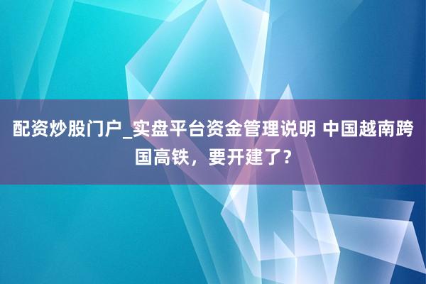 配资炒股门户_实盘平台资金管理说明 中国越南跨国高铁，要开建了？