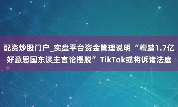 配资炒股门户_实盘平台资金管理说明 “糟踏1.7亿好意思国东谈主言论摆脱” TikTok或将诉诸法庭