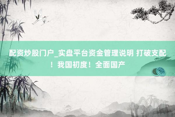 配资炒股门户_实盘平台资金管理说明 打破支配！我国初度！全面国产