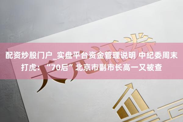 配资炒股门户_实盘平台资金管理说明 中纪委周末打虎：“70后”北京市副市长高一又被查
