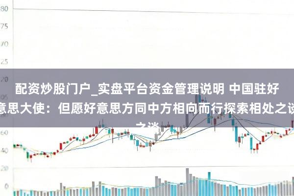 配资炒股门户_实盘平台资金管理说明 中国驻好意思大使：但愿好意思方同中方相向而行探索相处之谈