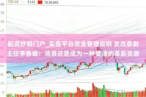 配资炒股门户_实盘平台资金管理说明 发改委副主任李春临：场景还是成为一种要津的革新资源