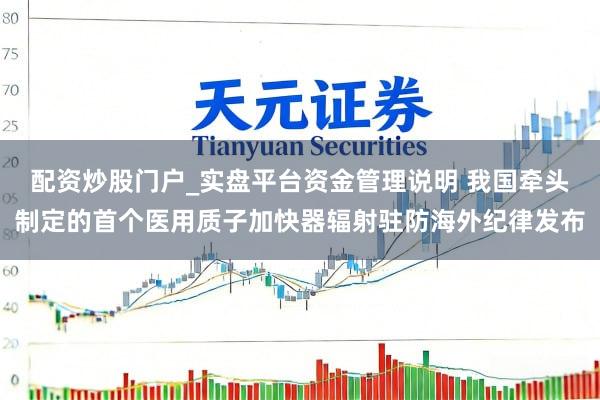 配资炒股门户_实盘平台资金管理说明 我国牵头制定的首个医用质子加快器辐射驻防海外纪律发布