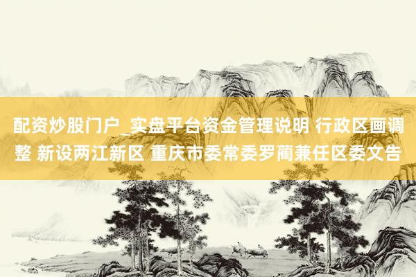配资炒股门户_实盘平台资金管理说明 行政区画调整 新设两江新区 重庆市委常委罗蔺兼任区委文告
