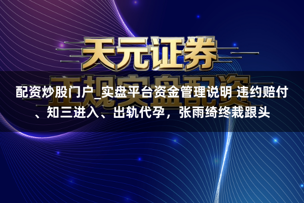 配资炒股门户_实盘平台资金管理说明 违约赔付、知三进入、出轨代孕，张雨绮终栽跟头