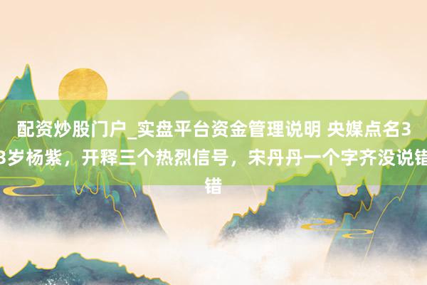 配资炒股门户_实盘平台资金管理说明 央媒点名33岁杨紫，开释三个热烈信号，宋丹丹一个字齐没说错