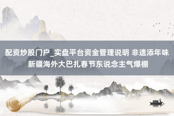 配资炒股门户_实盘平台资金管理说明 非遗添年味 新疆海外大巴扎春节东说念主气爆棚