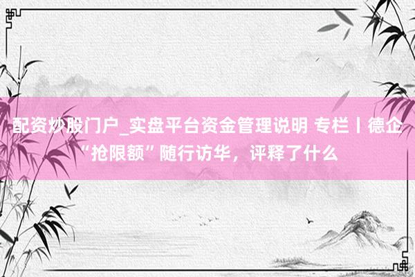 配资炒股门户_实盘平台资金管理说明 专栏丨德企“抢限额”随行访华，评释了什么