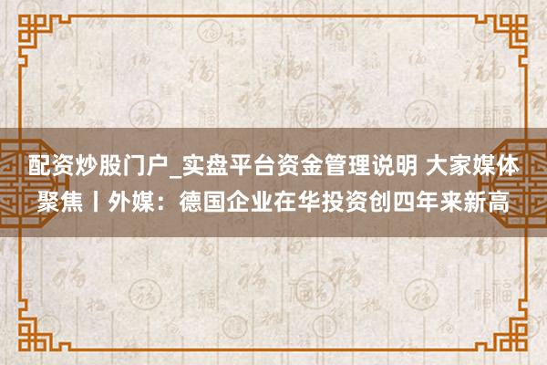 配资炒股门户_实盘平台资金管理说明 大家媒体聚焦丨外媒：德国企业在华投资创四年来新高