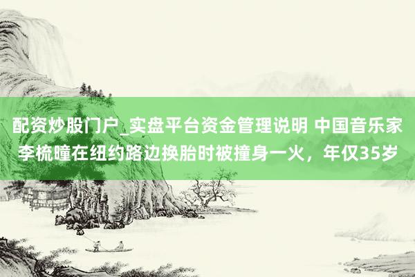 配资炒股门户_实盘平台资金管理说明 中国音乐家李梳曈在纽约路边换胎时被撞身一火，年仅35岁