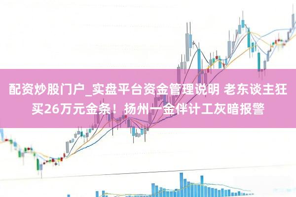 配资炒股门户_实盘平台资金管理说明 老东谈主狂买26万元金条！扬州一金伴计工灰暗报警