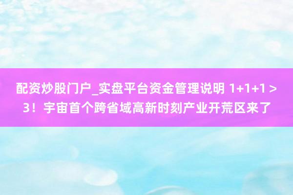 配资炒股门户_实盘平台资金管理说明 1+1+1＞3！宇宙首个跨省域高新时刻产业开荒区来了