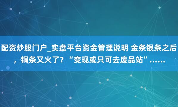 配资炒股门户_实盘平台资金管理说明 金条银条之后，铜条又火了？“变现或只可去废品站”......