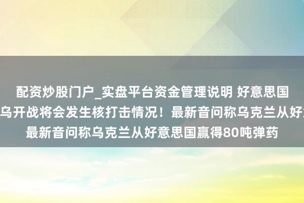 配资炒股门户_实盘平台资金管理说明 好意思国军事行家瞻望：若俄乌开战将会发生核打击情况！最新音问称乌克兰从好意思国赢得80吨弹药