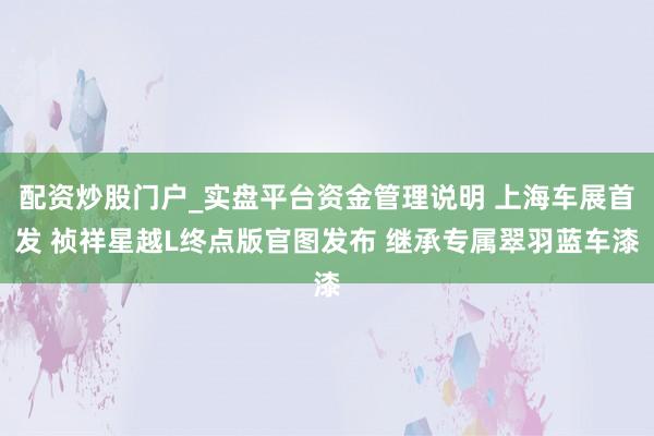 配资炒股门户_实盘平台资金管理说明 上海车展首发 祯祥星越L终点版官图发布 继承专属翠羽蓝车漆