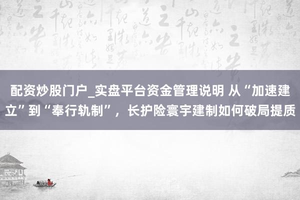 配资炒股门户_实盘平台资金管理说明 从“加速建立”到“奉行轨制”，长护险寰宇建制如何破局提质