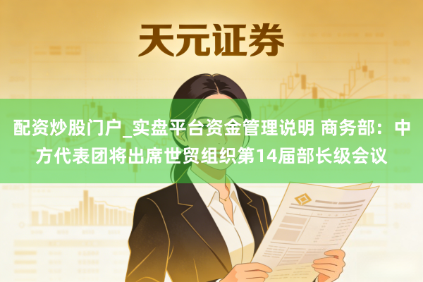 配资炒股门户_实盘平台资金管理说明 商务部：中方代表团将出席世贸组织第14届部长级会议