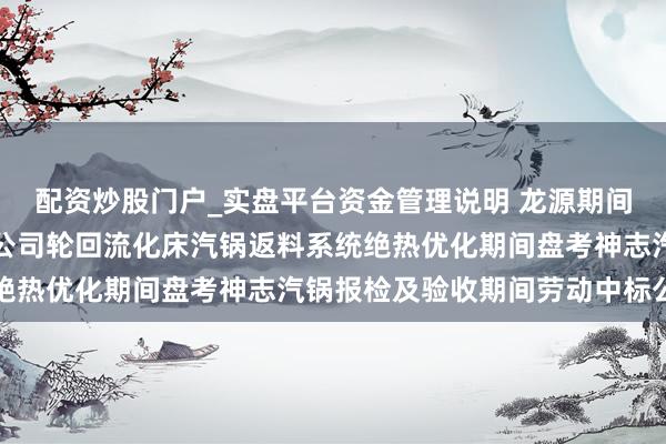 配资炒股门户_实盘平台资金管理说明 龙源期间招标效果：宁煤甲醇分公司轮回流化床汽锅返料系统绝热优化期间盘考神志汽锅报检及验收期间劳动中标公告