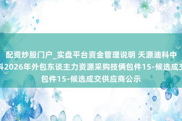 配资炒股门户_实盘平台资金管理说明 天源迪科中标：中粮信科2026年外包东谈主力资源采购技俩包件15-候选成交供应商公示