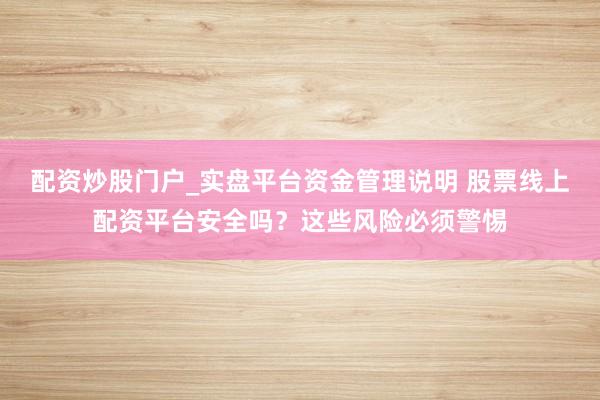 配资炒股门户_实盘平台资金管理说明 股票线上配资平台安全吗？这些风险必须警惕