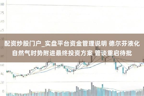配资炒股门户_实盘平台资金管理说明 德尔芬液化自然气时势附进最终投资方案 管谈重启待批