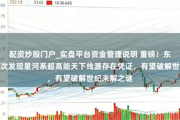 配资炒股门户_实盘平台资金管理说明 重磅！东说念主类初次发现星河系超高能天下线源存在凭证，有望破解世纪未解之谜