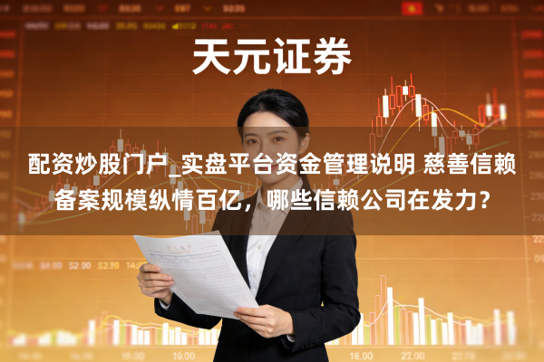 配资炒股门户_实盘平台资金管理说明 慈善信赖备案规模纵情百亿，哪些信赖公司在发力？