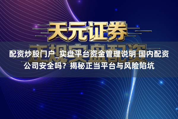 配资炒股门户_实盘平台资金管理说明 国内配资公司安全吗？揭秘正当平台与风险陷坑